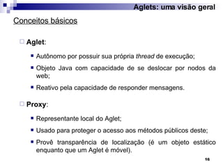 Aglet :  Autônomo por possuir sua própria  thread  de execução; Objeto Java com capacidade de se deslocar por nodos da web; Reativo pela capacidade de responder mensagens. Proxy :  Representante local do Aglet; Usado para proteger o acesso aos métodos públicos deste; Provê transparência de localização (é um objeto estático enquanto que um Aglet é móvel). Conceitos básicos Aglets: uma visão geral 