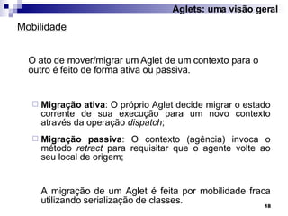 O ato de mover/migrar um Aglet de um contexto para o outro é feito de forma ativa ou passiva. Migração ativa : O próprio Aglet decide migrar o estado corrente de sua execução para um novo contexto através da operação  dispatch ; Migração passiva : O contexto (agência) invoca o método  retract  para requisitar que o agente volte ao seu local de origem;  A migração de um Aglet é feita por mobilidade fraca utilizando serialização de classes. Mobilidade Aglets: uma visão geral 