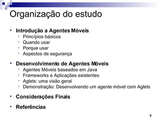 Organização do estudo Introdução a Agentes Móveis Princípios básicos Quando usar Porque usar Aspectos de segurança Desenvolvimento de Agentes Móveis Agentes Móveis baseados em Java Frameworks e Aplicações existentes Aglets: uma visão geral Demonstração: Desenvolvendo um agente móvel com Aglets Considerações Finais Referências 