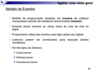 Modelo de programação baseado em  eventos  de  callback  manipulados através de tratadores denominados  listeners ; Eventos atuam durante as várias fases do ciclo de vida do Aglet; Programador utiliza tais eventos para ligar ações aos Aglets; Listeners  podem ser combinados para executar tarefas complexas; Há três tipos de  listeners : CloneListener: MobilityListener: PersistenceListener: Modelo de Eventos Aglets: uma visão geral 