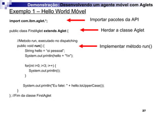 import com.ibm.aglet.*; public class FirstAglet  extends Aglet  { //Metodo run, executado no dispatching  public void  run () {   String hello = “oi pessoal”; System. out .println(hello + "!\n"); for(int i=0; i<3; i++) { System. out .println(i); }   System. out .println("Eu falei: " + hello.toUpperCase()); } }; //Fim da classe FirstAglet Exemplo 1 – Hello World Móvel Demonstração:  Desenvolvendo um agente móvel com Aglets Importar pacotes da API Herdar a classe Aglet Implementar método run() 