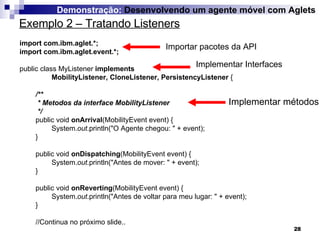 Exemplo 2 – Tratando Listeners Demonstração:  Desenvolvendo um agente móvel com Aglets import com.ibm.aglet.*; import com.ibm.aglet.event.*; public class MyListener  implements  MobilityListener, CloneListener, PersistencyListener  { /** * Metodos da interface MobilityListener */ public void  onArrival (MobilityEvent event) { System. out .println("O Agente chegou: " + event); } public void  onDispatching (MobilityEvent event) { System. out .println("Antes de mover: " + event); } public void  onReverting (MobilityEvent event) { System. out .println("Antes de voltar para meu lugar: " + event); } //Continua no próximo slide.. Importar pacotes da API Implementar Interfaces Implementar métodos 