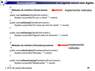 /* * Metodos da interface CloneListener */ public void  onClone (CloneEvent event) { System. out .println("Eu sou o clone: " + event); } public void  onCloned (CloneEvent event) { System. out .println("Um clone de mim foi criado: " + event); } public void  onCloning (CloneEvent event) { System. out .println("Alguem esta me clonando: " + event); } /* * Metodos da interface PersistencyListener */ public void  onActivation (PersistencyEvent event) { System. out .println("Ativando: " + event); } public void  onDeactivating (PersistencyEvent event) { System. out .println("Desativando: " + event); } };  //Fim da classe MyListener Demonstração:  Desenvolvendo um agente móvel com Aglets Implementar métodos Implementar métodos 