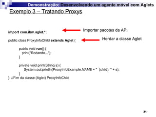 Exemplo 3 – Tratando Proxys Demonstração:  Desenvolvendo um agente móvel com Aglets import com.ibm.aglet.*; public class ProxyInfoChild  extends Aglet  { public void  run () { print("Rodando..."); } private void print(String s) {  System. out .println(ProxyInfoExample. NAME  + "  (child): " + s); } }; //Fim da classe (Aglet) ProxyInfoChild Importar pacotes da API Herdar a classe Aglet 