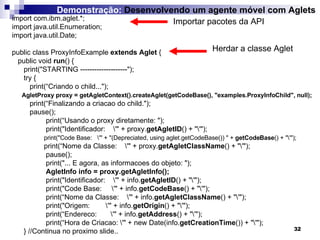 import com.ibm.aglet.*; import java.util.Enumeration; import java.util.Date; public class ProxyInfoExample  extends Aglet  { public void  run () { print("STARTING --------------------"); try { print(“Criando o child..."); AgletProxy proxy = getAgletContext().createAglet(getCodeBase(), "examples.ProxyInfoChild", null); print(“Finalizando a criacao do child."); pause();   print(“Usando o proxy diretamente: ");   print("Identificador:  \'" + proxy. getAgletID () + "\'"); print("Code Base:  \'" + "(Depreciated, using aglet.getCodeBase()) " +  getCodeBase () + "\'"); print(“Nome da Classe:  \'" + proxy. getAgletClassName () + "\'");   pause();   print("... E agora, as informacoes do objeto: ");   AgletInfo info = proxy.getAgletInfo();   print("Identificador:  \'" + info. getAgletID () + "\'");   print("Code Base:  \'" + info. getCodeBase () + "\'");   print(“Nome da Classe:  \'" + info. getAgletClassName () + "\'");   print("Origem:  \'" + info. getOrigin () + "\'");   print(“Endereco:  \'" + info. getAddress () + "\'");   print(“Hora de Criacao: \'" + new Date(info. getCreationTime ()) + "\'"); }  //Continua no proximo slide.. Importar pacotes da API Herdar a classe Aglet Demonstração:  Desenvolvendo um agente móvel com Aglets 