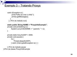Exemplo 3 – Tratando Proxys catch (Exception e) {  print(“Falha ao criar o child."); print(e.getMessage()); } };  //Fim do metodo run()   static public String NAME = "ProxyInfoExample"; private void print(String s) {  System.out.println(NAME + " (parent): " + s);  } private static long SLEEP = 3000; private void pause() {  try {  Thread.sleep(SLEEP);  } catch (InterruptedException ie) {  }  } //Fim do metodo pause }//Fim da classe ProxyInfoExample 