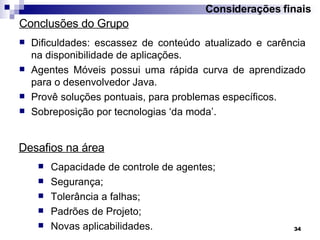 Considerações finais Dificuldades: escassez de conteúdo atualizado e carência na disponibilidade de aplicações. Agentes Móveis possui uma rápida curva de aprendizado para o desenvolvedor Java. Provê soluções pontuais, para problemas específicos. Sobreposição por tecnologias ‘da moda’. Conclusões do Grupo Desafios na área Capacidade de controle de agentes; Segurança; Tolerância a falhas; Padr ões de Projeto; Novas aplicabilidades. 