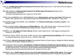Referências AGLETS.  The IBM Aglets Software Development Kit Version 2.02.  Disponível em: <http://www.trl.ibm.com/aglets/>. Acesso em: 04 set. 2007. BELLONI, Edgardo A.  A Multi-paradigm Approach for Mobile Agents Development.   Disponível em : <http://journal.info.unlp.edu.ar/ Journal/journal4/papers/pap1.pdf>.  Acesso em: 06 set. 2007. CHESS, David; HARRISON, Colin; KERSHENBAUM, Aaron.  Mobile Agents: are they a good idea?  IBM Research Report, 1995. Disponível em: <http://citeseer.ist.psu.edu/chess95mobile.html>. Acesso em: 15 ago. 2007. COULOURIS, George; DOLLIMORE, Jean; KINDBERG, Tim.  Sistemas distribuídos: conceitos e projeto . 4. ed. Bookman, 2007. CUNHA, Leonardo Godinho.  Segurança em Códigos Móveis.   Julho, 2005. Disponível em : <http://www-di.inf.puc-rio.br/~endler/semGSD/monografias/leonardo-godinho.pdf>.  Acesso em: 02 set. 2007. FERRARI, Luca.  The Aglets 2.0.2 User’s Manual.  Outubro, 2004. Disponível em: <http: //aglets.sourceforge.net/>. Acesso em: 05 set. 2007. FUGGETTA, Alfonso; PICCO, Gian Pietro; VIGNA, Giovanni Vigna.  Understanding Code Mobility.  IEEE Transactions on Software Engineering, Volume 24, No. 5, p. 342-361, Maio 1998. JUNG, Galeno.  Manual de Utilização do Aglets.  Universidade Federal de Santa Catarina, Inteligência Artificial Aplicada à Controle e Automação. Apostila de aula, [s.d.] LIMA, Emerson Ferreira de Araújo.  Formalização e Análise de Padrões de Projeto para Agentes Móveis.  Dissertação de Mestrado. Universidade Federal de Campina Grande, Coordenação de Pós-Graduação em Informática, Fevereiro de 2004. Disponível em: <http://copin.ufcg.edu.br/twiki-public/pub/COPIN/Dissertacoes Mestrado/DissertacaoEmersonFerreiraALima.pdf>. Acesso em: 06 set. 2007. MAHMOUD, Qusay.  Mobile Agents and Java: java is the ideal language for writing mobile agents . Disponível em: <http://www2.sys-con.com/itsg/virtualcd/Java/archives/0211/mahmoud/index.html>. Acesso em: 06 set. 2007. 