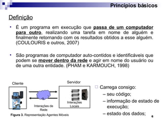 É um programa em execução que  passa de um computador para outro , realizando uma tarefa em nome de alguém e finalmente retornando com os resultados obtidos a esse alguém. (COULOURIS e outros, 2007) São programas de computador auto-contidos e identificáveis que podem se  mover dentro da rede  e agir em nome do usuário ou de uma outra entidade. (PHAM e KARMOUCH, 1998) Princípios básicos Definição Agente Interações Locais Cliente Interações de Rede Figura 3.  Representação Agentes Móveis Carrega consigo: –  seu código; –  informação de estado de execução; –  estado dos dados; Servidor 