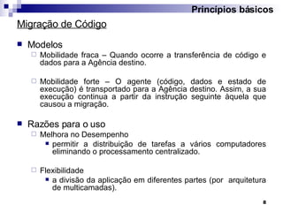 Migração de Código Modelos Mobilidade fraca – Quando ocorre a transferência de código e dados para a Agência destino. Mobilidade forte – O agente (código, dados e estado de execução) é transportado para a Agência destino. Assim, a sua execução continua a partir da instrução seguinte àquela que causou a migração. Razões para o uso Melhora no Desempenho  permitir a distribuição de tarefas a vários computadores eliminando o processamento centralizado. Flexibilidade  a divisão da aplicação em diferentes partes (por  arquitetura de multicamadas). Princípios básicos 