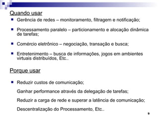 Quando usar Gerência de redes – monitoramento, filtragem e notificação; Processamento paralelo – particionamento e alocação dinâmica de tarefas; Comércio eletrônico – negociação, transação e busca; Entretenimento – busca de informações, jogos em ambientes virtuais distribuídos, Etc..  Redu zir custos de comunicação; Ganhar performance através da delegação de tarefas; Reduzir a carga de rede e superar a latência de comunicação; Descentralização do Processamento, Etc.. Porque usar 