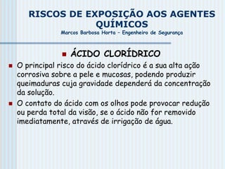 RISCOS DE EXPOSIÇÃO AOS AGENTES
QUÍMICOS
Marcos Barbosa Horta – Engenheiro de Segurança
 ÁCIDO CLORÍDRICO
 O principal risco do ácido clorídrico é a sua alta ação
corrosiva sobre a pele e mucosas, podendo produzir
queimaduras cuja gravidade dependerá da concentração
da solução.
 O contato do ácido com os olhos pode provocar redução
ou perda total da visão, se o ácido não for removido
imediatamente, através de irrigação de água.
 