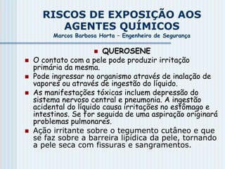 RISCOS DE EXPOSIÇÃO AOS
AGENTES QUÍMICOS
Marcos Barbosa Horta – Engenheiro de Segurança
 QUEROSENE
 O contato com a pele pode produzir irritação
primária da mesma.
 Pode ingressar no organismo através de inalação de
vapores ou através de ingestão do líquido.
 As manifestações tóxicas incluem depressão do
sistema nervoso central e pneumonia. A ingestão
acidental do líquido causa irritações no estômago e
intestinos. Se for seguida de uma aspiração originará
problemas pulmonares.
 Ação irritante sobre o tegumento cutâneo e que
se faz sobre a barreira lipídica da pele, tornando
a pele seca com fissuras e sangramentos.
 