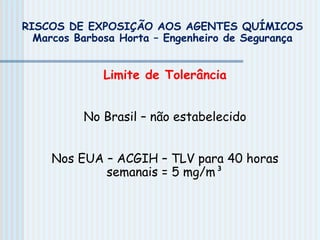 Limite de Tolerância
No Brasil – não estabelecido
Nos EUA – ACGIH – TLV para 40 horas
semanais = 5 mg/m³
RISCOS DE EXPOSIÇÃO AOS AGENTES QUÍMICOS
Marcos Barbosa Horta – Engenheiro de Segurança
 