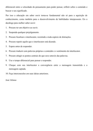 diferencial entre a velocidade do pensamento para poder pensar, refletir sobre o conteúdo e
buscar o seu significado.
Por isso a educação em saber ouvir torna-se fundamental não só para a aquisição de
conhecimento, como também para o desenvolvimento de habilidades interpessoais. Eis o
decálogo para melhor saber ouvir:
1. Procure ter um objetivo ao ouvir.
2. Suspenda qualquer prejulgamento.
3. Procure focalizar o interlocutor, resistindo a toda espécie de distrações.
4. Procure repetir aquilo que o interlocutor está dizendo.
5. Espere antes de responder.
6. Procure traduzir com palavras próprias o conteúdo e o sentimento do interlocutor.
7. Procure atingir os pontos centrais do que ouve através das palavras.
8. Use o tempo diferencial para pensar e responder.
9. Cheque com seu interlocutor a convergência entre a mensagem transmitida e a
mensagem captada.
10. Faça interconexões em suas ideias anteriores.
José Afonso
 