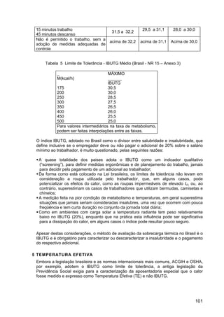 101
15 minutos trabalho
45 minutos descanso
31,5 a 32,2
29,5 a 31,1 28,0 a 30,0
Não é permitido o trabalho, sem a
adoção de medidas adequadas de
controle
acima de 32,2 acima de 31,1 Acima de 30,0
Tabela 5 Limite de Tolerância - IBUTG Médio (Brasil - NR 15 – Anexo 3)
_
M(kcal/h)
MÁXIMO
______
IBUTG
175 30,5
200 30,0
250 28,5
300 27,5
350 26,5
400 26,0
450 25,5
500 25,0
Para valores intermediários na taxa de metabolismo,
podem ser feitas interpolações entre as faixas.
O índice IBUTG, adotado no Brasil como o divisor entre salubridade e insalubridade, que
define inclusive se o empregador deve ou não pagar o adicional de 20% sobre o salário
mínimo ao trabalhador, é muito questionado, pelas seguintes razões:
A quase totalidade dos paises adota o IBUTG como um indicador qualitativo
(“screening”), para definir medidas ergonômicas e de planejamento do trabalho, jamais
para decidir pelo pagamento de um adicional ao trabalhador;
Da forma como está colocado na Lei brasileira, os limites de tolerância não levam em
consideração a roupa utilizada pelo trabalhador, que, em alguns casos, pode
potencializar os efeitos do calor, como as roupas impermeáveis de elevado Icl, ou, ao
contrário, superestimam os casos de trabalhadores que utilizam bermudas, camisetas e
chinelos;
A medição feita na pior condição de metabolismo e temperaturas, em geral superestima
situações que jamais seriam consideradas insalubres, uma vez que ocorrem com pouca
freqüência e tem curta duração no conjunto da jornada total diária;
Como em ambientes com carga solar a temperatura radiante tem peso relativamente
baixo no IBUTG (20%), enquanto que na prática esta influência pode ser significativa
para a dissipação do calor, em alguns casos o índice pode resultar pouco seguro.
Apesar destas considerações, o método de avaliação da sobrecarga térmica no Brasil é o
IBUTG e é obrigatório para caracterizar ou descaracterizar a insalubridade e o pagamento
do respectivo adicional.
5 TEMPERATURA EFETIVA
Embora a legislação brasileira e as normas internacionais mais comuns, ACGIH e OSHA,
por exemplo, adotem o IBUTG como limite de tolerância, a antiga legislação da
Previdência Social exigia para a caracterização da aposentadoria especial que o calor
fosse medido e expresso como Temperatura Efetiva (TE) e não IBUTG.
 