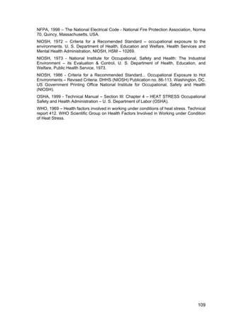 109
NFPA, 1998 – The National Electrical Code - National Fire Protection Association, Norma
70, Quincy, Massachusetts, USA.
NIOSH, 1972 – Criteria for a Recomended Standard – occupational exposure to the
environments. U. S. Department of Health, Education and Welfare, Health Services and
Mental Health Administration, NIOSH, HSM – 10269.
NIOSH, 1973 - National Institute for Occupational, Safety and Health: The Industrial
Environment – its Evaluation & Control, U. S. Department of Health, Education, and
Welfare, Public Health Service, 1973.
NIOSH, 1986 - Criteria for a Recommended Standard... Occupational Exposure to Hot
Environments – Revised Criteria. DHHS (NIOSH) Publication no. 86-113. Washington, DC.
US Government Printing Office National Institute for Occupational, Safety and Health
(NIOSH).
OSHA, 1999 - Technical Manual – Section III: Chapter 4 – HEAT STRESS Occupational
Safety and Health Administration – U. S. Department of Labor (OSHA).
WHO, 1969 – Health factors involved in working under conditions of heat stress. Technical
report 412. WHO Scientific Group on Health Factors Involved in Working under Condition
of Heat Stress.
 