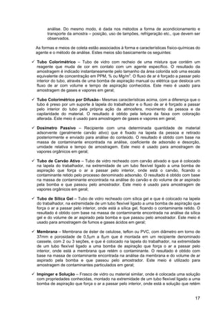 17
análise. Do mesmo modo, é dada nos métodos a forma de acondicionamento e
transporte da amostra – posição, uso de tampões, refrigeração etc., que devem ser
observados.
As formas e meios de coleta estão associados à forma e características físico-químicas do
agente e o método de análise. Estes meios são basicamente os seguintes:
Tubo Colorimétrico – Tubo de vidro com recheio de uma mistura que contém um
reagente que muda de cor em contato com um agente específico. O resultado da
amostragem é indicado instantaneamente pelo tamanho da área colorida sob uma escala
equivalente de concentração em PPM, % ou Mg/m3
. O fluxo de ar é forçado a passar pelo
interior do tubo, através de uma bomba de aspiração manual ou elétrica que desloca um
fluxo de ar com volume e tempo de aspiração conhecidos. Este meio é usado para
amostragem de gases e vapores em geral;
Tubo Colorimétrico por Difusão– Mesmas características acima, com a diferença que o
tubo é preso por um suporte à lapela do trabalhador e o fluxo de ar é forçado a passar
pelo interior do tubo pela própria ação da atmosfera, movimento da pessoa e da
capilaridade do material. O resultado é obtido pela leitura da faixa com coloração
alterada. Este meio é usado para amostragem de gases e vapores em geral;
Dosímetro Passivo – Recipiente com uma determinada quantidade de material
adsorvente (geralmente carvão ativo) que é fixado na lapela da pessoa e retirado
posteriormente e enviado para análise do conteúdo. O resultado é obtido com base na
massa de contaminante encontrada na análise, coeficiente de adsorsão e desorção,
umidade relativa e tempo de amostragem. Este meio é usado para amostragem de
vapores orgânicos em geral;
Tubo de Carvão Ativo – Tubo de vidro recheado com carvão ativado e que é colocado
na lapela do trabalhador, na extremidade de um tubo flexível ligado a uma bomba de
aspiração que força o ar a passar pelo interior, onde está o carvão, ficando o
contaminante retido pelo processo denominado adsorsão. O resultado é obtido com base
na massa de contaminante encontrada na análise do carvão e do volume de ar aspirado
pela bomba e que passou pelo amostrador. Este meio é usado para amostragem de
vapores orgânicos em geral;
Tubo de Sílica Gel – Tubo de vidro recheado com sílica gel e que é colocado na lapela
do trabalhador, na extremidade de um tubo flexível ligado a uma bomba de aspiração que
força o ar a passar pelo interior, onde está a sílica gel, ficando o contaminante retido. O
resultado é obtido com base na massa de contaminante encontrada na análise da sílica
gel e do volume de ar aspirado pela bomba e que passou pelo amostrador. Este meio é
usado para amostragem de fumos e gases ácidos em geral;
Membrana – Membrana de éster de celulose, teflon ou PVC, com diâmetro em torno de
37mm e porosidade de 0,5µm a 8µm que é montada em um recipiente denominado
cassete, com 2 ou 3 seções, e que é colocado na lapela do trabalhador, na extremidade
de um tubo flexível ligado a uma bomba de aspiração que força o ar a passar pelo
interior, onde está a membrana que retém o contaminante. O resultado é obtido com
base na massa de contaminante encontrada na análise da membrana e do volume de ar
aspirado pela bomba e que passou pelo amostrador. Este meio é utilizado para
amostragem de contaminantes particulados em geral;
Impinger e Solução – Frasco de vidro ou material similar, onde é colocada uma solução
com propriedades conhecidas, montado na extremidade de um tubo flexível ligado a uma
bomba de aspiração que força o ar a passar pelo interior, onde está a solução que retém
 