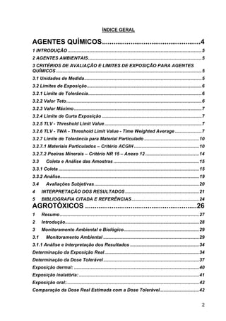 2
ÍNDICE GERAL
AGENTES QUÍMICOS....................................................4
1 INTRODUÇÃO.........................................................................................................5
2 AGENTES AMBIENTAIS.........................................................................................5
3 CRITÉRIOS DE AVALIAÇÃO E LIMITES DE EXPOSIÇÃO PARA AGENTES
QUÍMICOS ..................................................................................................................5
3.1 Unidades de Medida............................................................................................5
3.2 Limites de Exposição..........................................................................................6
3.2.1 Limite de Tolerância.........................................................................................6
3.2.2 Valor Teto..........................................................................................................6
3.2.3 Valor Máximo....................................................................................................7
3.2.4 Limite de Curta Exposição ..............................................................................7
3.2.5 TLV - Threshold Limit Value............................................................................7
3.2.6 TLV - TWA - Threshold Limit Value - Time Weighted Average .....................7
3.2.7 Limite de Tolerância para Material Particulado ...........................................10
3.2.7.1 Materiais Particulados – Critério ACGIH ...................................................10
3.2.7.2 Poeiras Minerais – Critério NR 15 – Anexo 12 ..........................................14
3.3 Coleta e Análise das Amostras ...................................................................15
3.3.1 Coleta ..............................................................................................................15
3.3.2 Análise.............................................................................................................19
3.4 Avaliações Subjetivas..................................................................................20
4 INTERPRETAÇÃO DOS RESULTADOS..........................................................21
5 BIBLIOGRAFIA CITADA E REFERÊNCIAS.....................................................24
AGROTÓXICOS ...........................................................26
1 Resumo.............................................................................................................27
2 Introdução.........................................................................................................28
3 Monitoramento Ambiental e Biológico...........................................................29
3.1 Monitoramento Ambiental ...........................................................................29
3.1.1 Análise e Interpretação dos Resultados ......................................................34
Determinação da Exposição Real..........................................................................34
Determinação da Dose Tolerável...........................................................................37
Exposição dermal: ..................................................................................................40
Exposição inalatória: ..............................................................................................41
Exposição oral:........................................................................................................42
Comparação da Dose Real Estimada com a Dose Tolerável...............................42
 