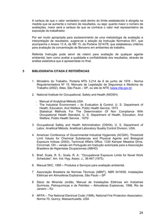 24
A certeza de que o valor verdadeiro está dentro do limite estabelecido é atingida na
medida que se aumenta o número de resultados, ou seja: quanto maior o número de
avaliações, maior será a certeza de que se conhece o valor real representativo da
exposição do trabalhador.
Por ser muito apropriada para esclarecimento de uma metodologia de avaliação e
interpretação de resultados, sugere-se a adoção da Instrução Normativa 001, que
acompanha o Anexo 13 A, da NR 15, da Portaria 3214/78, que estabeleceu critérios
para avaliação da concentração de Benzeno em ambientes de trabalho.
Referida Instrução pode servir de roteiro para avaliação de qualquer agente
ambiental, bem como avaliar a qualidade e confiabilidade dos resultados, através da
análise estatística que é apresentada no final.
5 BIBLIOGRAFIA CITADA E REFERÊNCIAS
1. Ministério do Trabalho, Portaria MTb 3.214 de 8 de junho de 1978 - Norma
Regulamentadora Nº 15, Manuais de Legislação de Segurança e Medicina do
Trabalho (2002), Atlas, São Paulo – SP, ou site do MTE (www.mte.gov.br
2. National Institute for Occupational, Safety and Health (NIOSH):
− Manual of Analytical Métods,USA.
− The Industrial Environment – its Evaluation & Control, U. S. Department of
Health, Education, And Welfare, Públic Health Service, 1973.
− Statistical Méthods For The Determination Of Non Compliance With
Occupational Helath Standard, U. S. Department of Health, Education, And
Welfare, Públic Health Service , 1975/
3. Occupational Safety and Health Administration (OSHA), U. S. Department of
Labor, Analitical Métods, Analitical Laboratory Quality Control Division, USA.
4. American Conference of Governmental Industrial Hygienists (ACGIH), Threshold
Limit Values for Chemical Substances and Physical Agents and Biological
Exposure Indices (2002), Technical Affairs Office, 1330 Kemper Meadow Drive,
Cincinnati, OH – versão em Português em tradução autorizada para a Associação
Brasileira de Higienistas Ocupacionais (ABHO)
5. Brief, Scala, R. S.; Scala, R. A.: “Occupational Exposure Limits for Novel Work
Schedules”. Am. Ind. Hyg. Assoc. J., 36:467 (1975).
6. Manual SKC, 1995 – Produtos e Serviços para avaliação ambiental.
7 Associação Brasileira de Normas Técnicas (ABNT), NBR 5418/95, Instalações
Elétricas em Atmosferas Explosivas, São Paulo – SP
8 Dácio de Miranda Jordão, Manual de Instalações Elétricas em Indústrias
Químicas, Petroquímicas e de Petróleo – Atmosferas Explosivas, 1998, Rio de
Janeiro – RJ
9 NFPA – The National Electrical Code (1998), National Fire Protection Association,
Norma 70, Quincy, Massachusetts, USA
 