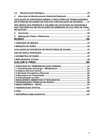 3
3.2 Monitoramento Biológico ............................................................................43
4 Descrição de Monitoramento Ambiental Realizado ......................................46
AVALIAÇÃO DA EXPOSIÇÃO DERMAL E INALATÓRIA DE TRABALHADORES
EM ATIVIDADE DE BANHO DE OVELHAS COM SOLUÇÃO DE DIAZINON........47
INFLUÊNCIA DOS PERÍODOS E VOLUMES DE APLICAÇÃO NA SEGURANÇA
DOS TRATORISTAS EM APLICAÇÕES DE HERBICIDA NA CULTURA DE CANA-
DE-AÇÚCAR.............................................................................................................51
5 Conclusão.........................................................................................................54
6 Bibliografia Citada e Referências ...................................................................54
RUÍDO...........................................................................56
1 UNIDADES DE MEDIDA........................................................................................57
2 MEDIÇÃO DO RUÍDO ...........................................................................................68
AVALIAÇÃO DA EFICIÊNCIA DE PROTETORES DE OUVIDO.............................74
USO DE DUPLA PROTEÇÃO..................................................................................86
3 DOSIMETRIA DE RUÍDO ......................................................................................87
4 BIBLIOGRAFIA CITADA.......................................................................................88
CALOR E FRIO.............................................................90
1 FISIOLOGIA DA TERMOREGULAÇÃO HUMANA...............................................91
1.1 Transformação de Energia – Metabolismo .....................................................91
1.2 Sistema Nervoso Central..................................................................................93
1.3 Atividade Circulatória e Muscular....................................................................94
1.4 Mecanismo da Transpiração ............................................................................94
1.5 Aclimatização ao Calor .....................................................................................95
2 INDICADORES AMBIENTAIS E FISIOLÓGICOS.................................................95
3 PROPRIEDADES TÉRMICAS DA ROUPA...........................................................96
4 ÍNDICE EMPÍRICO – IBUTG .................................................................................97
5 TEMPERATURA EFETIVA..................................................................................101
6 FRIO.....................................................................................................................106
7 REFERÊNCIA BIBLIOGRÁFICA.........................................................................107
 