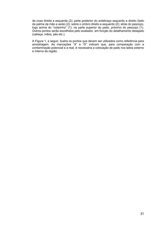 31
da coxa direita e esquerda (2); parte posterior do antebraço esquerdo e direito (lado
da palma da mão e axila) (2); sobre o ombro direito e esquerdo (2); atrás do pescoço,
logo acima do “colarinho” (1); na parte superior do peito, próximo do pescoço (1).
Outros pontos serão escolhidos pelo avaliador, em função do detalhamento desejado
(cabeça, mãos, pés etc.).
A Figura 1, a seguir, ilustra os pontos que devem ser utilizados como referência para
amostragem. As marcações “X” e “O” indicam que, para comparação com a
contaminação potencial e a real, é necessária a colocação de pads nos lados externo
e interno da região.
 