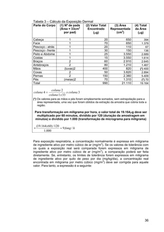 36
Tabela 3 – Cálculo da Exposição Dermal
Parte do Corpo (1) Nº de pads
(Área = 33cm2
por pad)
(2) Valor Total
Encontrado
(µg)
(3) Área
Representada
(cm2
)
(4) Total
da Área
(µg)
Cabeça 1 20 650 394
Face 1 70 650 1.379
Pescoço - atrás 1 20 110 67
Pescoço - frente 1 30 150 136
Peito e Abdome 1 25 3.550 2.689
Costas 1 15 3.550 1.614
Braços 2 60 2.910 2.645
Antebraços 2 80 1.210 1.467
Mãos (luvas)2 400 820 (*) 400
Coxas 2 50 3.820 2.894
Pernas 2 150 2.380 5.409
Pés (meias)2 70 1.310 (*) 70
Total - 990 21.110 19.164
3
33
1
2
4 coluna
x
x
coluna
coluna
coluna =
(*) Os valores para as mãos e pés foram simplesmente somados, sem extrapolação para a
área representada, uma vez que foram obtidos da extração da amostra que cobria toda a
região.
Para transformação em miligrama por hora, o valor total de 19.164µg deve ser
multiplicado por 60 minutos, dividido por 120 (duração da amostragem em
minutos) e dividido por 1.000 (transformação de micrograma para miligrama)
= h
mg
x
/
6
,
9
000
.
1
120
/
)
60
164
.
19
(
=
Para exposição respiratória, a concentração normalmente é expressa em miligrama
de ingrediente ativo por metro cúbico de ar (mg/m3
). Se os valores de tolerância com
os quais a exposição real será comparada forem expressos em miligrama de
ingrediente ativo por metro cúbico de ar (mg/m3
), a comparação poderá ser feita
diretamente. Se, entretanto, os limites de tolerância forem expressos em miligrama
de ingrediente ativo por quilo de peso por dia (mg/kg/dia), a concentração real
encontrada em miligrama por metro cúbico (mg/m3
) deve ser corrigida para aquele
valor. Para tanto, a expressão é a seguinte:
 