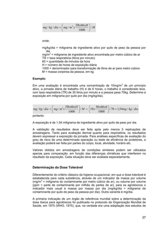 37
M
xH
TRx
x
m
mg
dia
kg
mg /
1000
60
/
/
/ 3






=
onde:
mg/kg/dia = miligrama de ingrediente ativo por quilo de peso da pessoa por
dia
mg/m3
= miligrama de ingrediente ativo encontrada por metro cúbico de ar
TR = taxa respiratória (litros por minuto)
60 = quantidade de minutos da hora
H = número de horas de exposição diária
1000 = denominador para transformação de litros de ar para metro cúbico
M = massa corpórea da pessoa, em kg
Exemplo:
Em uma avaliação é encontrada uma concentração de 10mg/m3
de um princípio
ativo, a jornada diária de trabalho (H) é de 6 horas, o trabalho é considerado leve,
com taxa respiratória (TR) de 30 litros por minuto e a pessoa pesa 70kg. Determine a
exposição em miligrama por quilo por dia (mg/kg/dia).
=






= M
xH
TRx
x
m
mg
dia
kg
mg /
1000
60
/
/
/ 3
dia
kg
mg
x
x
x /
/
54
,
1
70
/
1000
6
60
30
10 =






portanto:
A exposição é de 1,54 miligrama de ingrediente ativo por quilo de peso por dia.
A validação de resultados deve ser feita após pelo menos 5 replicações de
amostragens. Tanto para avaliação dermal quanto para respiratória, os resultados
devem expressar a exposição da jornada. Para análises específicas de avaliação do
grau de risco de uma determinada operação ou teste de eficiência de protetores, a
avaliação poderá ser feita por partes do corpo, local, atividade, horário etc.
Valores obtidos em amostragens de condições similares podem ser utilizados
apenas para comparação, em função das diferenças climáticas que interferem no
resultado da exposição. Cada situação deve ser avaliada separadamente.
Determinação da Dose Tolerável
Diferentemente do critério clássico da higiene ocupacional, em que a dose tolerável é
estabelecida para cada substância, através de um indicador de massa por volume
(mg/m3
= miligrama do contaminante por metro cúbico de ar), ou volume por volume
(ppm = parte de contaminante por milhão de partes de ar), para os agrotóxicos o
indicador mais usual é massa por massa por dia (mg/kg/dia = miligrama de
contaminante por quilo de peso da pessoa por dia). Outra variante é mg/dia.
A primeira indicação de um órgão de referência mundial sobre a determinação da
dose tóxica para agrotóxicos foi publicada no protocolo da Organização Mundial de
Saúde, em 1975 (WHO, 1975), que, na verdade era uma adaptação dos estudos de
 
