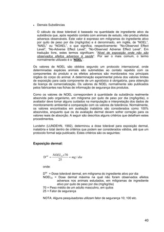 40
• Demais Substâncias
O cálculo da dose tolerável é baseado na quantidade de ingrediente ativo da
substância que, após repetido contato com animais de estudo, não produz efeitos
adversos observáveis. Este valor é expresso em miligramas do ingrediente ativo
por quilo de peso por dia (mg/kg/dia) e é denominado, em inglês, de “NOEL”,
“NAEL” ou “NOAEL”, o que significa, respectivamente: “No-Observed Effect
Level”; “No-Adverse Effect Level”; “No-Observed Adverse Effect Level”. Em
tradução livre, estes termos significam: “Nível de exposição onde não são
observados efeitos adversos à saúde”. Por ser o mais comum, o termo
normalmente utilizado é o “NOEL”.
Os valores de NOEL são obtidos segundo um protocolo internacional, onde
determinadas espécies animais são submetidas ao contato repetido com os
componentes do produto e os efeitos adversos são monitorados nos principais
órgãos do corpo do animal. A determinação experimental prévia dos valores limites
de exposição para cada componente de um agrotóxico é obrigatória, para obtenção
da licença de comercialização. Os valores de NOEL normalmente são publicados
pelos fabricantes nas fichas de informação de segurança dos produtos.
Como os valores de NOEL correspondem à quantidade da substância realmente
absorvida pelo organismo, em miligrama por quilo de peso por dia (mg/kg/dia), o
avaliador deve tomar alguns cuidados na manipulação e interpretação dos dados de
monitoramento ambiental e comparação com os valores de tolerância. Normalmente,
os valores encontrados em avaliação inalatória são considerados como 100%
absorvidos, enquanto que os da avaliação dermal devem sofrer correção para os
valores reais de absorção. A seguir são descritos alguns critérios que detalham estes
procedimentos.
Lundehn (LUNDEHN, 1992), determinou a dose tolerável para exposição dermal,
inalatória e total dentro de critérios que podem ser considerados válidos, até que um
protocolo formal seja publicado. Estes critérios são os seguintes:
Exposição dermal:
dia
mg
x
NOELD
/
25
70
Dtol
=
=
onde:
Dtol
= Dose tolerável dermal, em miligrama do ingrediente ativo por dia
NOELD = Dose dermal máxima na qual não foram observados efeitos
adversos nos animais estudados, em miligramas de ingrediente
ativo por quilo de peso por dia (mg/kg/dia)
70 = Peso médio de um adulto masculino, em quilos
25 = Fator de segurança
NOTA: Alguns pesquisadores utilizam fator de segurança 10; 100 etc.
 