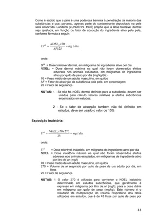 41
Como é sabido que a pele é uma poderosa barreira à penetração da maioria das
substâncias e que, portanto, apenas parte do contaminante depositado na pele
será absorvido, Lundehn (LUNDEHN, 1992) propõe que a dose tolerável dermal
seja ajustada, em função do fator de absorção do ingrediente ativo pela pele,
conforme fórmula a seguir:
dia
mg
AFx
x
NOELD
/
25
70
Dtol
=
=
onde:
Dtol
= Dose tolerável dermal, em miligrama do ingrediente ativo por dia
NOELD = Dose dermal máxima na qual não foram observados efeitos
adversos nos animais estudados, em miligramas de ingrediente
ativo por quilo de peso por dia (mg/kg/dia)
70 = Peso médio de um adulto masculino, em quilos
AF = Fator de absorção da substância pela pele, em porcentagem
25 = Fator de segurança
NOTAS: 1 - Se não há NOEL dermal definido para a substância, devem ser
usados para cálculo valores relativos a efeitos subcrônicos
encontrados em estudos;
2 - Se o fator de absorção também não foi definido em
estudos, deve ser usado o valor de 10%
Exposição inalatória:
dia
mg
x
x
NOELI
/
25
270
70
Itol
=
=
onde:
tol
I = Dose tolerável inalatória, em miligrama do ingrediente ativo por dia
NOELI = Dose inalatória máxima na qual não foram observados efeitos
adversos nos animais estudados, em miligramas de ingrediente ativo
por litro de ar (mg/l)
70 = Peso médio de um adulto masculino, em quilos
270 = Volume de ar respirado por quilo de peso de um adulto por dia, em
litros
25 = Fator de segurança
NOTAS: 1 O valor 270 é utilizado para converter o NOEL inalatório
determinado em estudos subcrônicos, que geralmente é
expresso em miligrama por litro de ar (mg/l), para a dose diária
em miligrama por quilo de peso (mg/kg). Este número é o
resultado da multiplicação do volume respiratório dos ratos
utilizados em estudos, que é de 45 litros por quilo de peso por
 