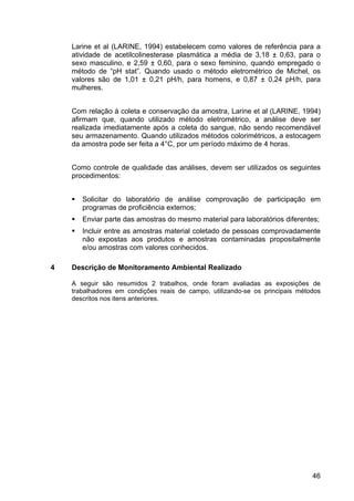 46
Larine et al (LARINE, 1994) estabelecem como valores de referência para a
atividade de acetilcolinesterase plasmática a média de 3,18 ± 0,63, para o
sexo masculino, e 2,59 ± 0,60, para o sexo feminino, quando empregado o
método de “pH stat”. Quando usado o método eletrométrico de Michel, os
valores são de 1,01 ± 0,21 pH/h, para homens, e 0,87 ± 0,24 pH/h, para
mulheres.
Com relação à coleta e conservação da amostra, Larine et al (LARINE, 1994)
afirmam que, quando utilizado método eletrométrico, a análise deve ser
realizada imediatamente após a coleta do sangue, não sendo recomendável
seu armazenamento. Quando utilizados métodos colorimétricos, a estocagem
da amostra pode ser feita a 4°C, por um período máximo de 4 horas.
Como controle de qualidade das análises, devem ser utilizados os seguintes
procedimentos:
Solicitar do laboratório de análise comprovação de participação em
programas de proficiência externos;
Enviar parte das amostras do mesmo material para laboratórios diferentes;
Incluir entre as amostras material coletado de pessoas comprovadamente
não expostas aos produtos e amostras contaminadas propositalmente
e/ou amostras com valores conhecidos.
4 Descrição de Monitoramento Ambiental Realizado
A seguir são resumidos 2 trabalhos, onde foram avaliadas as exposições de
trabalhadores em condições reais de campo, utilizando-se os principais métodos
descritos nos itens anteriores.
 