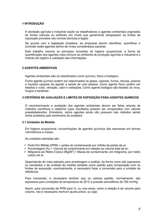 5
1 INTRODUÇÃO
A atividade agrícola e industrial expõe os trabalhadores a agentes ambientais originados
de fontes naturais ou artificiais em níveis que geralmente ultrapassam os limites de
exposição previstos nas normas técnicas e legais.
De acordo com a legislação brasileira, as empresas devem identificar, quantificar e
controlar estes agentes dentro de níveis considerados salubres.
Este trabalho resume os principais conceitos de higiene ocupacional, a forma de
quantificação dos agentes mais comuns ao ambiente de produção agrícola e industrial e o
método de registro e validação das informações.
2 AGENTES AMBIENTAIS
Agentes ambientais são os classificados como químico, físico e biológico.
Como agente químico podem ser relacionados os gases, vapores, fumos, névoas, poeiras
e líquidos capazes de agredir a saúde de uma pessoa. Como agente físico podem ser
listados o ruído, vibração, calor e radiações. Como agente biológico são listados os vírus,
fungos e bactérias.
3 CRITÉRIOS DE AVALIAÇÃO E LIMITES DE EXPOSIÇÃO PARA AGENTES QUÍMICOS
O reconhecimento e avaliação dos agentes ambientais devem ser feitas através de
métodos científicos e objetivos cujos resultados possam ser comparados com valores
preestabelecidos. Entretanto, vários agentes ainda não possuem tais métodos sendo
ainda avaliados pelo sentimento do avaliador
3.1 Unidades de Medida
Em higiene ocupacional, concentrações de agentes químicos são expressas em termos
volumétricos e massa.
As unidades adotadas são:
Parte Por Milhão (PPM) = partes do contaminante por milhão de partes de ar;
Porcentagem (%) = Volume de contaminante em relação ao volume total de ar;
Miligrama por Metro Cúbico (Mg/M3
) = Massa de contaminante, em miligrama, por metro
cúbico de ar.
Dependendo do meio adotado para amostragem e análise, da forma como são expressos
os resultados e da unidade de medida adotada como padrão para comparação com os
limites de exposição, eventualmente, é necessário fazer a conversão para a unidade de
referência.
Para conversão, é necessário lembrar que os valores padrão, normalmente, são
expressos para condições de temperatura de 25°C e pressão atmosférica de 760 mmHg.
Assim, para conversão de PPM para %, ou vice-versa, como a relação é de volume para
volume, não é necessário nenhum ajuste prévio, ou seja:
 