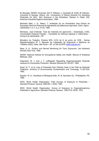 55
M. Boeniger, NIOSH, Cincinnati, OH; P. Williams, J. Campbell, M. Smith, M. Eiteman,
University of Georgia, Athens, GA, ‘Comparison of Wiping Solvents For Sampling
Pesticides On Skin’, Skin Exposure in the Workplace: Session II, Paper 334,
American Industrial Hygiene Association, 1999.
Machado Neto, J. G.; Matuo, T. Avaliação de um Amostrador para Estudo da
Exposição Dérmica Potencial de Aplicadores de Defensivos Agrícolas, Ciênc. Agron.,
Jaboticabal, v.4, n. 2, p. 21-22, 1989.
Momesso, José Cristóvão. Tese de mestrado em agronomia – dissertação, 2.002,
Universidade Estadual Paulista – Faculdade de Ciências Agrárias e Veterinárias –
Campus de Jaboticabal – SP.
Ministério do Trabalho, Portaria MTb 3.214 de 8 de junho de 1978 - Norma
Regulamentadora Nº 7, Manuais de Legislação de Segurança e Medicina do
Trabalho (2002), Atlas, São Paulo – SP, ou site do MTE (www.mte.gov.br).
Ness, S. A., Surface and Dermal Monitoring for Toxic Exposures, Van Nostrand
Reinold, New York, 1994.
NIOSH. National Institute for Occupational Safety and Health. Manual of Analytical
Methods, USA.
Popendorf, W. J. and J. T. Leffingwell, Regulating Organophophaste Pesticide
residues for Farmworker Protection. Residue Reviews 82:125-201, 1982.
Serat, W. F. et al, Loss of Pesticides from Patches Used in the Field as Pesticide
Collectors. Archives of Environmental Contamination and Toxicology 11:227-234,
1982.
Spector, W. S., Handbook of Biological Data. W. B. Saunders Co., Philadelphia, PA,
1956.
WHO. World Health Organization. Field Surveys of Exposure to Pesticides –
Standard Protocol. Geneva. WBC/82.1, WHO, 1982.
WHO. World Health Organization. Survey of Exposure to Organophosphorus
Pesticides in Agriculture. Standard Protocol, Geneva , VBC/75.9, WHO, 1975.
 