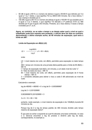 69
90 dB é igual a 85+5 e o número de dobras é igual a 90-85=5 que didivido por 5 é
igual a 1 ou 1 dobra, o que significa T/2 ou 480/2=240 minutos. Se o risco dobrou 1
vez o tempo é dividido por 2;
100 dB é igual a 85+15 e o número de dobras é igual a 100-85=15 que dividido por 5
é igual a 3 ou 3 dobras, o que significa T/2 elevado a 3ª potência (T/2³) ou 480
dividido por 8 que é igual a 60 minutos. Portanto, se o risco dobrou 3 vezes o tempo
é dividido por 2³, ou 8.
Agora, ao contrário, se se sabe o tempo e se deseja saber qual o nível ao qual o
trabalhador pode ficar exposto sem proteção, o cálculo deve ser feito ao contrário.
Aproveitando o último exemplo acima, de 60 minutos de exposição, qual seria o
limite em dB?
Limite de Exposição em dB(A) (LE)
onde:
LE = nível máximo de ruído, em dB(A), permitido para exposição no dado tempo
“t”
480 = tempo em minutos de uma jornada diária padrão para o limite de 85 dB(A) –
NR 15
t = tempo de exposição real diário, em minutos, a um dado nível de ruído “L”
5 = fator de dobra do risco – NR 15
85 = nível máximo de ruído, em dB(A), permitido para exposição de 8 horas
diárias – NR 15
2 = constante utilizada para dobrar o risco a cada 5 dB adicionado ao nível de
ruído
Calculando o exemplo:
log de 480/60 = 480/60 = 8 e log de 8 = 0,903089987
Log de 2 = 0,301029995
0,903089987/0,301029995 = 3
3 x 5 = 15 + 85 = 100
portanto, neste exemplo, o nível máximo de exposição é de 100dB(A) durante 60
minutos ao dia.
Porque log de 2 e log do tempo padrão de 480 minutos dividido pelo tempo
máximo de exposição diário?
É que para se achar o expoente ao qual foi elevada uma base conhecida, no caso
o 2, deve-se encontrar o log do produto e dividi-lo pelo log da base,
correspondente, no exemplo a:
Log(480/t)
LE = x 5 + 85 = dB(A)
Log 2
 