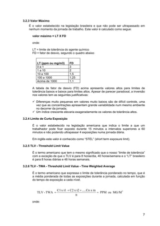 7
3.2.3 Valor Máximo
É o valor estabelecido na legislação brasileira e que não pode ser ultrapassado em
nenhum momento da jornada de trabalho. Este valor é calculado como segue:
valor máximo = LT X FD
onde:
LT = limite de tolerância do agente químico
FD = fator de desvio, segundo o quadro abaixo
LT (ppm ou mg/m3) FD
0 a 1 3
1 a 10 2
10 a 100 1,5
100 a 1000 1,25
Acima de 1000 1,1
A tabela de fator de desvio (FD) acima apresenta valores altos para limites de
tolerância baixos e baixos para limites altos. Apesar de parecer paradoxal, a inversão
nos valores tem as seguintes justificativas:
Diferenças muito pequenas em valores muito baixos são de difícil controle, uma
vez que as concentrações apresentam grande variabilidade num mesmo ambiente
no decorrer da jornada;
Um índice crescente elevaria exageradamente os valores de tolerância altos.
3.2.4 Limite de Curta Exposição
É o valor estabelecido na legislação americana que indica o limite a que um
trabalhador pode ficar exposto durante 15 minutos a intervalos superiores a 60
minutos e não podendo ultrapassar 4 exposições numa jornada diária.
Em inglês este valor é conhecido como “STEL” (short term exposure limit).
3.2.5 TLV - Threshold Limit Value
É o termo americano que tem o mesmo significado que o nosso “limite de tolerância”
com a exceção de que o TLV é para 8 horas/dia, 40 horas/semana e o “LT” brasileiro
é para 8 horas diárias e 48 horas semanais.
3.2.6 TLV - TWA - Threshold Limit Value - Time Weighted Average
É o termo americano que expressa o limite de tolerância ponderado no tempo, que é
a média ponderada de todas as exposições durante a jornada, calculada em função
do tempo de exposição a cada nível.
3
MG/M
ou
PPM
tt
tn
.....Cn x
x t2
C2
x t1
C1
TWA
-
TLV =
+
+
=
onde:
 