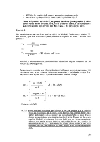 70
480/60 = 8 = produto de 2 elevado a um determinado expoente
expoente = log do produto (8) dividido pelo log da base (2) = 3
Como o expoente, no caso o 3, foi gerado pelo nível (100dB) menos o limite
para 8 horas (85dB) dividido por 5, que é o fator de dobra, é só multiplicar o
quociente gerado pela divisão dos dois logs por 5 e acrescentar os 85.
Exemplo 2:
Um trabalhador fica exposto à um nível de ruído L de 95 dB(A). Qual o tempo máximo TE,
em minutos, que este trabalhador pode permanecer exposto ao nível L durante uma
jornada?
T =
480
2 85 5
( )/
L−
= minuto
ou
480
T = = 120 minutos ou 2 horas
2 (95-85)/5
Portanto, o tempo máximo de permanência do trabalhador naquele nível seria de 120
minutos ou 2 horas por dia.
Para o mesmo exemplo, se a informação disponível fosse o tempo de exposição, 120
minutos no caso, e se quisesse determinar a que nível o trabalhador poderia ficar
exposto durante aquele tempo, o procedimento seria inverso, ou seja:
log (480/T)
LE = x 5 + 85 = dB(A)
log 2
log (480/120)
LE = x 5 + 85 = 95 dB(A)
log 2
Portanto, 95 dB(A)
NOTA: Novos estudos realizados pelo NIOSH e ACGIH, propõe que o fator de
dobra do risco seja 3 dB e não 5, como definido nos critérios da NR 15 e
OSHA. Esta recomendação decorre da constatação feita por estes órgãos
de que a exposição de uma pessoa durante 40 anos, 8 horas por dia, a um
nível de 85 dB(A), com taxa de dobra de 3 dB, teria um risco excedente de
adquirir uma perda auditiva induzida pela ruído de 8%. Ao contrário, a
recomendação de 1972, que admitia 90 dB(A), para 8 horas, e uma taxa
de dobra de 5 dB, nos mesmos 40 anos, levaria à um risco excedente de
25%.
 