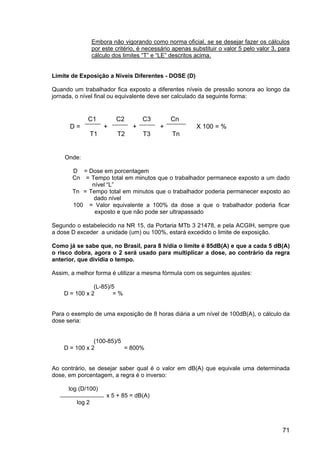 71
Embora não vigorando como norma oficial, se se desejar fazer os cálculos
por este critério, é necessário apenas substituir o valor 5 pelo valor 3, para
cálculo dos limites “T” e “LE” descritos acima.
Limite de Exposição a Níveis Diferentes - DOSE (D)
Quando um trabalhador fica exposto a diferentes níveis de pressão sonora ao longo da
jornada, o nível final ou equivalente deve ser calculado da seguinte forma:
Onde:
D = Dose em porcentagem
Cn = Tempo total em minutos que o trabalhador permanece exposto a um dado
nível “L”
Tn = Tempo total em minutos que o trabalhador poderia permanecer exposto ao
dado nível
100 = Valor equivalente a 100% da dose a que o trabalhador poderia ficar
exposto e que não pode ser ultrapassado
Segundo o estabelecido na NR 15, da Portaria MTb 3 21478, e pela ACGIH, sempre que
a dose D exceder a unidade (um) ou 100%, estará excedido o limite de exposição.
Como já se sabe que, no Brasil, para 8 h/dia o limite é 85dB(A) e que a cada 5 dB(A)
o risco dobra, agora o 2 será usado para multiplicar a dose, ao contrário da regra
anterior, que dividia o tempo.
Assim, a melhor forma é utilizar a mesma fórmula com os seguintes ajustes:
(L-85)/5
D = 100 x 2 = %
Para o exemplo de uma exposição de 8 horas diária a um nível de 100dB(A), o cálculo da
dose seria:
(100-85)/5
D = 100 x 2 = 800%
Ao contrário, se desejar saber qual é o valor em dB(A) que equivale uma determinada
dose, em porcentagem, a regra é o inverso:
log (D/100)
x 5 + 85 = dB(A)
log 2
C1 C2 C3 Cn
D = + + + X 100 = %
T1 T2 T3 Tn
 