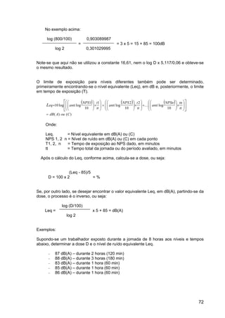 72
No exemplo acima:
log (800/100) 0,903089987
= = 3 x 5 = 15 + 85 = 100dB
log 2 0,301029995
Note-se que aqui não se utilizou a constante 16,61, nem o log D x 5,117/0,06 e obteve-se
o mesmo resultado.
O limite de exposição para níveis diferentes também pode ser determinado,
primeiramente encontrando-se o nível equivalente (Leq), em dB e, posteriormente, o limite
em tempo de exposição (T).
( ) ( ) ( )














×








+








×








+








×








=
tt
tn
NPSn
anti
tt
t
NPS
anti
tt
t
NPS
anti
eq
L
10
log
2
10
2
log
1
10
1
log
log
10 K
= dB A ou C
( ) ( )
Onde:
Leq. = Nível equivalente em dB(A) ou (C)
NPS 1, 2 n = Nível de ruído em dB(A) ou (C) em cada ponto
T1, 2, n = Tempo de exposição ao NPS dado, em minutos
tt = Tempo total da jornada ou do período avaliado, em minutos
Após o cálculo do Leq, conforme acima, calcula-se a dose, ou seja:
(Leq - 85)/5
D = 100 x 2 = %
Se, por outro lado, se desejar encontrar o valor equivalente Leq, em dB(A), partindo-se da
dose, o processo é o inverso, ou seja:
log (D/100)
Leq = x 5 + 85 = dB(A)
log 2
Exemplos:
Supondo-se um trabalhador exposto durante a jornada de 8 horas aos níveis e tempos
abaixo, determinar a dose D e o nível de ruído equivalente Leq.
− 87 dB(A) – durante 2 horas (120 min)
− 88 dB(A) – durante 3 horas (180 min)
− 83 dB(A) – durante 1 hora (60 min)
− 85 dB(A) – durante 1 hora (60 min)
− 86 dB(A) – durante 1 hora (60 min)
 