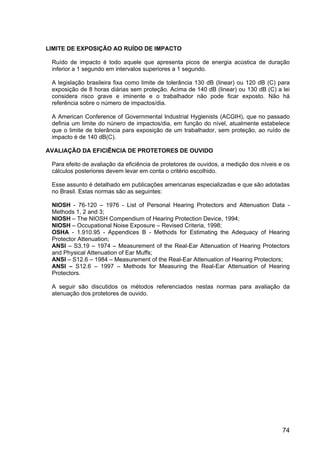 74
LIMITE DE EXPOSIÇÃO AO RUÍDO DE IMPACTO
Ruído de impacto é todo aquele que apresenta picos de energia acústica de duração
inferior a 1 segundo em intervalos superiores a 1 segundo.
A legislação brasileira fixa como limite de tolerância 130 dB (linear) ou 120 dB (C) para
exposição de 8 horas diárias sem proteção. Acima de 140 dB (linear) ou 130 dB (C) a lei
considera risco grave e iminente e o trabalhador não pode ficar exposto. Não há
referência sobre o número de impactos/dia.
A American Conference of Governmental Industrial Hygienists (ACGIH), que no passado
definia um limite do núnero de impactos/dia, em função do nível, atualmente estabelece
que o limite de tolerância para exposição de um trabalhador, sem proteção, ao ruído de
impacto é de 140 dB(C).
AVALIAÇÃO DA EFICIÊNCIA DE PROTETORES DE OUVIDO
Para efeito de avaliação da eficiência de protetores de ouvidos, a medição dos níveis e os
cálculos posteriores devem levar em conta o critério escolhido.
Esse assunto é detalhado em publicações americanas especializadas e que são adotadas
no Brasil. Estas normas são as seguintes:
NIOSH - 76-120 – 1976 - List of Personal Hearing Protectors and Attenuation Data -
Methods 1, 2 and 3;
NIOSH – The NIOSH Compendium of Hearing Protection Device, 1994;
NIOSH – Occupational Noise Exposure – Revised Criteria, 1998;
OSHA - 1.910.95 - Appendices B - Methods for Estimating the Adequacy of Hearing
Protector Attenuation;
ANSI – S3.19 – 1974 – Measurement of the Real-Ear Attenuation of Hearing Protectors
and Physical Attenuation of Ear Muffs;
ANSI – S12.6 – 1984 – Measurement of the Real-Ear Attenuation of Hearing Protectors;
ANSI – S12.6 – 1997 – Methods for Measuring the Real-Ear Attenuation of Hearing
Protectors.
A seguir são discutidos os métodos referenciados nestas normas para avaliação da
atenuação dos protetores de ouvido.
 