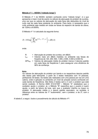 75
Método nº 1 – NIOSH (“método longo”)
O Método nº 1 do NIOSH, também conhecido como “método longo”, é o que
apresenta o maior nível de acerto no cálculo da atenuação do protetor de ouvidos,
uma vez que os valores de atenuação de cada faixa são deduzidos do nível de
ruído real de cada faixa existente no ambiente. Para tanto, é necessário que o
ruído ambiente seja medido em todas as faixas do espectro de banda de oitava,
de 125Hz a 8.000Hz.
O Método nº 1 é calculado da seguinte forma:
( )
)
(
10
log
10
000
.
8
125
1
,
0 98
A
dB
R
f
APV
L f
Af
=








= ∑
=
−
onde:
R = Atenuação do protetor de ouvidos, em dB(A)
LAf = Valores reais em dB(A) medidos no ambiente nas faixas de
freqüência de 125, 250, 500, 1.000, 2.000, 4.000 e 8.000 Hz
APVf98 = Valores de atenuação média do protetor menos 2 desvios padrão
em cada faixa de freqüência f, para assegurar uma eficiência de
98% de confiança.
Nota:
Os valores de atenuação do protetor por banda e os respectivos desvios padrão
são dados pelo fabricante, a partir de 3 testes realizados com 10 pessoas,
perfazendo 30 testes. Os testes são realizados com uma pessoa por vez em uma
cabine, onde é aplicado no ambiente um nível de pressão sonora conhecido em
cada banda de freqüência. São feitos 3 testes sem e 3 com o protetor que está
sendo avaliado. A Norma ANSI S12.6/1997 – Método “A” estabelece que o
avaliador ajusta o protetor, já, o Método “B” especifica que o usuário é quem
ajusta, a partir da leitura da bula, sem que o avaliador interfira ou toque no
protetor. A atenuação média e o desvio padrão equivalem, na verdade, à
diferença entre os valores da 1ª “audiometria”, sem o protetor, e da 2ª, com o
protetor.
A tabela 5, a seguir, ilustra o procedimento de cálculo do Método nº1
 