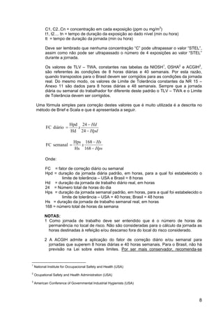 8
C1, C2..Cn = concentração em cada exposição (ppm ou mg/m3
)
t1, t2.... tn = tempo de duração da exposição ao dado nível (min ou hora)
tt = tempo de duração da jornada (min ou hora)
Deve ser lembrado que nenhuma concentração “C” pode ultrapassar o valor “STEL”,
assim como não pode ser ultrapassado o número de 4 exposições ao valor “STEL”
durante a jornada.
Os valores de TLV – TWA, constantes nas tabelas da NIOSH1
, OSHA2
e ACGIH3
,
são referentes às condições de 8 horas diárias e 40 semanais. Por esta razão,
quando transpostos para o Brasil devem ser corrigidos para as condições da jornada
real. Do mesmo modo, os valores de Limite de Tolerância constantes da NR 15 –
Anexo 11 são dados para 8 horas diárias e 48 semanais. Sempre que a jornada
diária ou semanal do trabalhador for diferente deste padrão o TLV – TWA e o Limite
de Tolerância devem ser corrigidos.
Uma fórmula simples para correção destes valores que é muito utilizada é a descrita no
método de Brief e Scala e que é apresentada a seguir.
Hpd
Hd
x
−
−
=
24
24
Hd
Hpd
diário
FC
Hps
Hs
x
−
−
=
168
168
Hs
Hps
semanal
FC
Onde:
FC = fator de correção diário ou semanal
Hpd = duração da jornada diária padrão, em horas, para a qual foi estabelecido o
limite de tolerância – USA e Brasil = 8 horas
Hd = duração da jornada de trabalho diário real, em horas
24 = Número total de horas do dia
Hps = duração da jornada semanal padrão, em horas, para a qual foi estabelecido o
limite de tolerância – USA = 40 horas; Brasil = 48 horas
Hs = duração da jornada de trabalho semanal real, em horas
168 = número total de horas da semana
NOTAS:
1 Como jornada de trabalho deve ser entendido que é o número de horas de
permanência no local de risco. Não são consideradas para o cálculo da jornada as
horas destinadas à refeição e/ou descanso fora do local do risco considerado.
2 A ACGIH admite a aplicação do fator de correção diário e/ou semanal para
jornadas que superem 8 horas diárias e 40 horas semanais. Para o Brasil, não há
previsão na Lei sobre estes limites. Por ser mais conservador, recomenda-se
1
National Institute for Occupacional Safety and Health (USA)
2
Ocupational Safety and Health Administration (USA)
3
American Conference of Governmental Industrial Hygienists (USA)
 