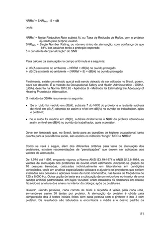 81
NRRsf = SNR84% - 5 = dB
onde:
NRRsf = Noise Reduction Rate subject fit, ou Taxa de Redução de Ruído, com o protetor
ajustado pelo próprio usuário
SNR84% = Single Number Rating, ou número único de atenuação, com confiança de que
84% dos usuários terão a proteção esperada
5 = constante de “penalização” do SNR
Para cálculo da atenuação no campo a fórmula é a seguinte:
dB(A) existente no ambiente – NRRsf = dB(A) no ouvido protegido
dB(C) existente no ambiente – (NRRsf + 5) = dB(A) no ouvido protegido
Finalmente, existe um método que já está sendo deixado de ser utilizado no Brasil, porém,
deve ser descrito. É o método da Occupational Safety and Health Administration - OSHA.
(USA), descrito na Norma 1910.95 - Apêndice B - Methods for Estimating the Adequacy of
Hearing Protetector Attenuation.
O método da OSHA resume-se no seguinte:
• Se o ruído foi medido em dB(A), subtraia 7 do NRR do protetor e o restante subtraia
do nível em dB(A) obtendo-se assim o nível em dB(A) no ouvido do trabalhador, após
o protetor;
• Se o ruído foi medido em dB(C), subtraia diretamente o NRR do protetor obtendo-se
assim o nível em dB(A) no ouvido do trabalhador, após o protetor.
Deve ser lembrado que, no Brasil, tanto para as questões de higiene ocupacional, tanto
quanto para a previdência social, são aceitos os métodos “longo”, NRR e NRRsf.
Como se verá a seguir, além dos diferentes critérios para teste de atenuação dos
protetores, existem recomendações de “penalizações” que devem ser aplicadas aos
valores de atenuação.
De 1.974 até 1.997, enquanto vigorou a Norma ANSI S3.19-1974 e ANSI S12.6-1984, os
valores de atenuação dos protetores de ouvido eram estimados utilizando-se grupos de
10 pessoas treinadas, colocadas individualmente em laboratórios em condições
controladas, onde um analista especializado colocava e ajustava os protetores que seriam
avaliados nas pessoas e aplicava níveis de ruído conhecidos, nas faixas de freqüência de
125 a 8.000 Hz. Outra opção de teste era a colocação de um microfone no interior de uma
cabeça artificial padronizada, em cujos “ouvidos” eram instalados os protetores em análise
fazendo-se a leitura dos níveis no interior da cabeça, após os protetores.
Quando usando pessoas, cada corrida de teste é repetida 3 vezes para cada uma,
somando-se assim 30 testes por protetor. A atenuação do protetor é obtida pela
comparação dos 3 testes iniciais feitos com cada pessoa sem o protetor e dos 3 com
protetor. Os resultados são tabulados e encontrada a média e o desvio padrão da
 