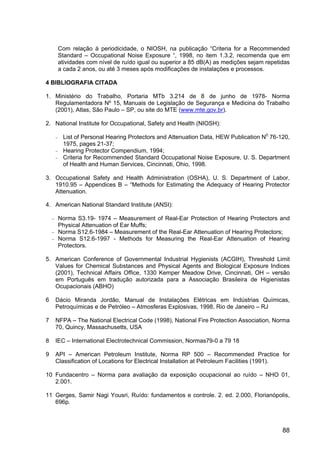 88
Com relação à periodicidade, o NIOSH, na publicação “Criteria for a Recommended
Standard – Occupational Noise Exposure “, 1998, no item 1.3.2, recomenda que em
atividades com nível de ruído igual ou superior a 85 dB(A) as medições sejam repetidas
a cada 2 anos, ou até 3 meses após modificações de instalações e processos.
4 BIBLIOGRAFIA CITADA
1. Ministério do Trabalho, Portaria MTb 3.214 de 8 de junho de 1978- Norma
Regulamentadora Nº 15, Manuais de Legislação de Segurança e Medicina do Trabalho
(2001), Atlas, São Paulo – SP, ou site do MTE (www.mte.gov.br).
2. National Institute for Occupational, Safety and Health (NIOSH):
− List of Personal Hearing Protectors and Attenuation Data, HEW Publication N0
76-120,
1975, pages 21-37;
− Hearing Protector Compendium, 1994;
− Criteria for Recommended Standard Occupational Noise Exposure, U. S. Department
of Health and Human Services, Cincinnati, Ohio, 1998.
3. Occupational Safety and Health Administration (OSHA), U. S. Department of Labor,
1910.95 – Appendices B – “Methods for Estimating the Adequacy of Hearing Protector
Attenuation.
4. American National Standard Institute (ANSI):
− Norma S3.19- 1974 – Measurement of Real-Ear Protection of Hearing Protectors and
Physical Attenuation of Ear Muffs;
− Norma S12.6-1984 – Measurement of the Real-Ear Attenuation of Hearing Protectors;
− Norma S12.6-1997 - Methods for Measuring the Real-Ear Attenuation of Hearing
Protectors.
5. American Conference of Governmental Industrial Hygienists (ACGIH), Threshold Limit
Values for Chemical Substances and Physical Agents and Biological Exposure Indices
(2001), Technical Affairs Office, 1330 Kemper Meadow Drive, Cincinnati, OH – versão
em Português em tradução autorizada para a Associação Brasileira de Higienistas
Ocupacionais (ABHO)
6 Dácio Miranda Jordão, Manual de Instalações Elétricas em Indústrias Químicas,
Petroquímicas e de Petróleo – Atmosferas Explosivas, 1998, Rio de Janeiro – RJ
7 NFPA – The National Electrical Code (1998), National Fire Protection Association, Norma
70, Quincy, Massachusetts, USA
8 IEC – International Electrotechnical Commission, Normas79-0 a 79 18
9 API – American Petroleum Institute, Norma RP 500 – Recommended Practice for
Classification of Locations for Electrical Installation at Petroleum Facilities (1991).
10 Fundacentro – Norma para avaliação da exposição ocupacional ao ruído – NHO 01,
2.001.
11 Gerges, Samir Nagi Yousri, Ruído: fundamentos e controle. 2. ed. 2.000, Florianópolis,
696p.
 