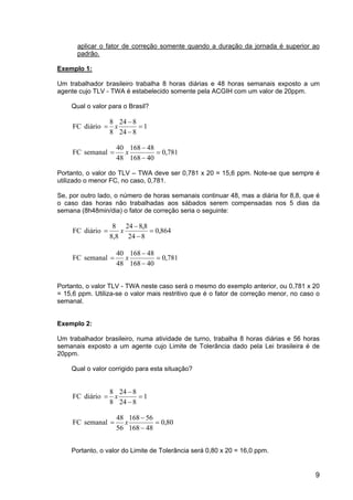 9
aplicar o fator de correção somente quando a duração da jornada é superior ao
padrão.
Exemplo 1:
Um trabalhador brasileiro trabalha 8 horas diárias e 48 horas semanais exposto a um
agente cujo TLV - TWA é estabelecido somente pela ACGIH com um valor de 20ppm.
Qual o valor para o Brasil?
1
8
24
8
24
8
8
diário
FC =
−
−
= x
781
,
0
40
168
48
168
48
40
semanal
FC =
−
−
= x
Portanto, o valor do TLV – TWA deve ser 0,781 x 20 = 15,6 ppm. Note-se que sempre é
utilizado o menor FC, no caso, 0,781.
Se, por outro lado, o número de horas semanais continuar 48, mas a diária for 8,8, que é
o caso das horas não trabalhadas aos sábados serem compensadas nos 5 dias da
semana (8h48min/dia) o fator de correção seria o seguinte:
864
,
0
8
24
8
,
8
24
8,8
8
diário
FC =
−
−
= x
781
,
0
40
168
48
168
48
40
semanal
FC =
−
−
= x
Portanto, o valor TLV - TWA neste caso será o mesmo do exemplo anterior, ou 0,781 x 20
= 15,6 ppm. Utiliza-se o valor mais restritivo que é o fator de correção menor, no caso o
semanal.
Exemplo 2:
Um trabalhador brasileiro, numa atividade de turno, trabalha 8 horas diárias e 56 horas
semanais exposto a um agente cujo Limite de Tolerância dado pela Lei brasileira é de
20ppm.
Qual o valor corrigido para esta situação?
1
8
24
8
24
8
8
diário
FC =
−
−
= x
80
,
0
48
168
56
168
56
48
semanal
FC =
−
−
= x
Portanto, o valor do Limite de Tolerância será 0,80 x 20 = 16,0 ppm.
 