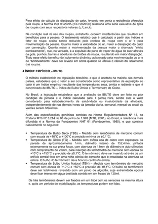 97
Para efeito de cálculo da dissipação de calor, levando em conta a resistência oferecida
pela roupa, a Norma ISO 9.920/95 (ISO 9920/95) relaciona uma série exaustiva de tipos
de roupas com seus respectivos valores Icl, fcl e clo.
Na condição real de uso das roupas, entretanto, ocorrem interferências que resultam em
benefícios para a pessoa. O isolamento estático que é calculado a partir dos índices e
fator de roupa acaba sendo reduzido pelo contato da roupa com o ar e pela
movimentação da pessoa. Quanto maior a velocidade do ar, maior a dissipação do calor
por convecção. Quanto maior a movimentação da pessoa maior o chamado “efeito
bombeamento”, que, na verdade, é a expulsão de parte do vapor de água do suor através
da gola, punhos, barras e aberturas de botões da roupa, resultando em maior dissipação.
Todo esse efeito benéfico do isolamento dinâmico adicionado pela movimentação do ar e
do “bombeamento” deve ser levado em conta quando se efetua o cálculo do isolamento
das roupas.
4 ÍNDICE EMPÍRICO – IBUTG
O método estabelecido na legislação brasileira, e que é adotado na maioria dos demais
países, estabelece que o valor a ser considerado como representativo da exposição ao
calor é um índice empírico resultante das temperaturas seca, úmida e radiante e que é
denominado de IBUTG – Índice de Bulbo Úmido e Termômetro de Globo.
No Brasil, a legislação estabelece que a avaliação do IBUTG deve ser feito na pior
condição da jornada e o índice calculado para 1 (uma) hora, sendo este o valor
considerado para estabelecimento da salubridade ou insalubridade da atividade,
independentemente de nas demais horas da jornada diária, semanal, mensal ou anual os
valores serem diferentes.
Além das especificações genéricas contidas na Norma Regulamentadora Nº 15, da
Portaria MTb Nº 3.214 de 08 de junho de 1.978 (MTB, 2001), no Brasil, a referência mais
difundida é a Norma da Fundacentro NHT 01 (Fundacentro, 1985), e que consiste
basicamente no seguinte:
Temperatura de Bulbo Seco (TBS) – Medida com termômetro de mercúrio comum
com escala de +10°C a +100°C e precisão mínima de ±0,1°C;
Temperatura de Globo (TG) – Medida com esfera oca de cobre com espessura da
parede de aproximadamente 1mm, diâmetro interno de 152,4mm, pintada
externamente na cor preta fosco, com abertura de 18mm de diâmetro e duto cilíndrico
com comprimento de 25mm, para inserção do termômetro de mercúrio com escala de
+10°C a +150°C e precisão de ±0,1°C. O termômetro deve ser inserido através de um
orifício central feito em uma rolha cônica de borracha que é encaixada na abertura da
esfera. O bulbo do termômetro deve ficar no centro da esfera;
Temperatura de Bulbo Úmido Natural (TBN) – Medida com termômetro de mercúrio
comum com escala de +10°C a +50°C e precisão de ±0,1°C. O bulbo do termômetro
deve ser totalmente revestido com um pavio de algodão, cuja extremidade oposta
deve ficar imersa em água destilada contida em um frasco de 125ml.
Os três termômetros devem ser fixados em um tripé com os sensores na mesma altura
e, após um período de estabilização, as temperaturas podem ser lidas.
 