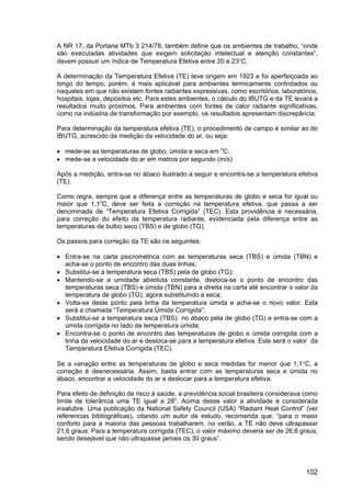 102
A NR 17, da Portaria MTb 3 214/78, também define que os ambientes de trabalho, “onde
são executadas atividades que exigem solicitação intelectual e atenção constantes”,
devem possuir um índice de Temperatura Efetiva entre 20 e 23°C.
A determinação da Temperatura Efetiva (TE) teve origem em 1923 e foi aperfeiçoada ao
longo do tempo, porém, é mais aplicável para ambientes termicamente controlados ou
naqueles em que não existem fontes radiantes expressivas, como escritórios, laboratórios,
hospitais, lojas, depósitos etc. Para estes ambientes, o cálculo do IBUTG e da TE levará a
resultados muito próximos. Para ambientes com fontes de calor radiante significativas,
como na indústria de transformação por exemplo, os resultados apresentam discrepância.
Para determinação da temperatura efetiva (TE), o procedimento de campo é similar ao do
IBUTG, acrescido da medição da velocidade do ar, ou seja:
• mede-se as temperaturas de globo, úmida e seca em o
C;
• mede-se a velocidade do ar em metros por segundo (m/s)
Após a medição, entra-se no ábaco ilustrado a seguir e encontra-se a temperatura efetiva
(TE).
Como regra, sempre que a diferença entre as temperaturas de globo e seca for igual ou
maior que 1,1o
C, deve ser feita a correção na temperatura efetiva, que passa a ser
denominada de “Temperatura Efetiva Corrigida” (TEC). Esta providência é necessária,
para correção do efeito da temperatura radiante, evidenciada pela diferença entre as
temperaturas de bulbo seco (TBS) e de globo (TG).
Os passos para correção da TE são os seguintes:
• Entra-se na carta psicrométrica com as temperaturas seca (TBS) e úmida (TBN) e
acha-se o ponto de encontro das duas linhas;
• Substitui-se a temperatura seca (TBS) pela de globo (TG);
• Mantendo-se a umidade absoluta constante, desloca-se o ponto de encontro das
temperaturas seca (TBS) e úmida (TBN) para a direita na carta até encontrar o valor da
temperatura de globo (TG), agora substituindo a seca;
• Volta-se deste ponto pela linha da temperatura úmida e acha-se o novo valor. Esta
será a chamada “Temperatura Úmida Corrigida”;
• Substitui-se a temperatura seca (TBS) no ábaco pela de globo (TG) e entra-se com a
úmida corrigida no lado da temperatura úmida;
• Encontra-se o ponto de encontro das temperaturas de globo e úmida corrigida com a
linha da velocidade do ar e desloca-se para a temperatura efetiva. Este será o valor da
Temperatura Efetiva Corrigida (TEC).
Se a variação entre as temperaturas de globo e seca medidas for menor que 1,1°C, a
correção é desnecessária. Assim, basta entrar com as temperaturas seca e úmida no
ábaco, encontrar a velocidade do ar e deslocar para a temperatura efetiva.
Para efeito de definição de risco à saúde, a previdência social brasileira considerava como
limite de tolerância uma TE igual a 28o
. Acima desse valor a atividade é considerada
insalubre. Uma publicação da National Safety Council (USA) “Radiant Heat Control” (ver
referencias bibliográficas), citando um autor de estudo, recomenda que: “para o maior
conforto para a maioria das pessoas trabalharem, no verão, a TE não deve ultrapassar
21,6 graus. Para a temperatura corrigida (TEC), o valor máximo deveria ser de 26,6 graus,
sendo desejável que não ultrapasse jamais os 30 graus”.
 