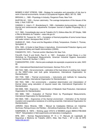 108
BIOMED II HEAT STRESS, 1999 - Strategy for evaluation and prevention of risk due to
work in thermal environments. Annals of Occupational Hygiene, 43(5): 367-76, 1999.
BROUHA, L.., 1960 - Physiology in Industry, Pergamon Press, New York.
BURTON AC., 1935 – Human calorimetry. The average temperature of the tissues of the
body. J. Nutr; 9:261-80.
CANDAS, V., Libert J. P., Brandenberg G., 1985 – Hydratation during exercise – Effects of
thermal and cardiovascular adjustments. European Journal of Applied Physiology 55, 2,
113-122.
CLT, 1968 - Consolidação das Leis do Trabalho (CLT), Editora Atlas SA, 20a
Edição, 1968
e Site do Ministério do Trabalho – www.mte.gov.br.
COOPER TE, Trezeck GJ, 1971 – Correlation of thermal properties of some human tissue
with water content. Aerospace Med; 42:24-7.
DUBOIS EF, 1948 – Fever and the Regulation of Body Temperature. Charles C. Thomas,
Springfield, Ill.
EPA, 1995 - A Guide to Heat Stress in Agriculture, .Environmental Protection Agency and
Occupational Safety and Health Administration (OSHA).
FANGER PO, 1972 – Thermal comfort. MacGarw Hill, New York.
FULLER, Frank H and Smith, Paul E. Jr, 1981 - Evaluation of Heat Stress in a Hot
Workshop by Physiological Measurements, American Industrial Hygiene Association
Journal, Volume 42, Number 1 (1981).
FUNDACENTRO, 2.002 – Norma para avaliação da exposição ocupacional ao calor, NHO
06.
IEC – International Electrotechnical Commission, Normas 79-0 a 79 18
ISO 7243, 1989 – Hot environments – estimation of the heat stress on working man, based
on the WBGT-index (wet bulb globe temperature), International Organization for
Standardization.
ISO 7726, 1998 – Thermal environments – instruments and methods for measuring
physical quantities, International Organization for Standardization.
ISO 7933, 1989 – Hot environments – analytical determination and interpretation of
thermal stress using calculation of required sweat rate, International Organization for
Standardization.
ISO 8996, 1990 - Ergonomic – Determination of Metabolic Heat Production, International
Organization for Standardization.
ISO 9886, 1992 - Evaluation of Thermal Strain by Physiological Measurements,
International Organization for Standardization.
ISO 9920, 1995 – Ergonomics of the thermal environment – Estimation of the thermal
insulation and evaporative resistance of a clothing ensemble, International Organization for
Standardization.
JORDÃO, Dácio Miranda, 1998, - Manual de Instalações Elétricas em Indústrias
Químicas, Petroquímicas e de Petróleo – Atmosferas Explosivas, Rio de Janeiro – RJ.
KAMPMANN, B, 1997b – Working paper GT2/12 of BIOMED project BMH4-CT96-0648
“HEAT”. Rehydratation in field experiments and laboratory investigations.
MTB, 2001 - Normas Regulamentadoras Nº 15 e 17, Manuais de Legislação de
Segurança e Medicina do Trabalho (2001), Atlas, São Paulo – SP e site do MTE
(www.mte.gov.br)
 