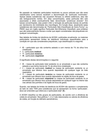 11
No passado os materiais particulados insolúveis ou pouco solúveis que não eram
classificados como tóxicos recebiam a denominação de “partículas incômodas”.
Apesar destas substâncias não causarem fibroses ou efeitos sistêmicos, elas não
são biologicamente inertes. Em altas concentrações, estas partículas têm sido
associadas a efeito eventualmente fatal, denominado “proteinose alveolar”. Em
baixas concentrações, elas podem inibir a remoção de partículas tóxicas do pulmão
por decréscimo da mobilidade dos macrófagos. Em função disso, atualmente estas
substâncias são denominadas de “Particulado Não-Classificado de Outra Forma”, ou
PNOC (que em inglês significa Particulate Not-Otherwise Classified), para enfatizar
que são potencialmente tóxicas e evitar que sejam consideradas não-prejudiciais em
qualquer concentração.
Nas tabelas de limites de tolerância da ACGIH, publicadas anualmente, os materiais
particulados apresentam limites de tolerância individuais especificados para a
condição em que são considerados prejudiciais, cuja classificação é a seguinte:
E – particulado que não contenha asbesto e com menos de 1% de sílica livre
cristalizada;
I – particulado inalável;
T – particulado torácico;
R – particulado respirável.
O significado destas denominações é o seguinte:
E – massa de particulado total existente no ar amostrado e que não contenha
asbesto e que tenha menos de 1% de sílica livre cristalizada;
I – massa de particulado inalável ou massa de particulado existente no ar
amostrado que oferece risco quando depositada em qualquer lugar do trato
respiratório;
T – massa de particulado torácico ou massa de particulado existente no ar
amostrado que oferece risco quando depositada na região de troca de gases;
R – massa de particulado respirável ou massa de particulado existente no ar
amostrado que oferece risco quando depositada em qualquer lugar no interior das
vias aéreas dos pulmões e da região de troca de gases.
Quando, nas tabelas de limites de tolerância da ACGIH não aparece o complemento
ao lado do valor TWA para substâncias que se apresentam na forma “particulada”,
deve ser entendido que refere-se a “particulado total” (E).
A ACGIH classifica os três grupos de particulados, de acordo com a eficiência de
coleta do amostrador. Nos gráficos 1, 2 e 3 são relacionados os valores de eficiência
de coleta, em função do diâmetro aerodinâmico.
 
