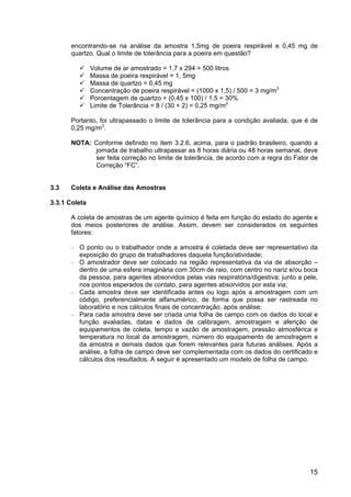 15
encontrando-se na análise da amostra 1,5mg de poeira respirável e 0,45 mg de
quartzo. Qual o limite de tolerância para a poeira em questão?
Volume de ar amostrado = 1,7 x 294 = 500 litros
Massa de poeira respirável = 1, 5mg
Massa de quartzo = 0,45 mg
Concentração de poeira respirável = (1000 x 1,5) / 500 = 3 mg/m3
Porcentagem de quartzo = (0,45 x 100) / 1,5 = 30%
Limite de Tolerância = 8 / (30 + 2) = 0,25 mg/m3
Portanto, foi ultrapassado o limite de tolerância para a condição avaliada, que é de
0,25 mg/m3
.
NOTA: Conforme definido no item 3.2.6, acima, para o padrão brasileiro, quando a
jornada de trabalho ultrapassar as 8 horas diária ou 48 horas semanal, deve
ser feita correção no limite de tolerância, de acordo com a regra do Fator de
Correção “FC”.
3.3 Coleta e Análise das Amostras
3.3.1 Coleta
A coleta de amostras de um agente químico é feita em função do estado do agente e
dos meios posteriores de análise. Assim, devem ser considerados os seguintes
fatores:
− O ponto ou o trabalhador onde a amostra é coletada deve ser representativo da
exposição do grupo de trabalhadores daquela função/atividade;
− O amostrador deve ser colocado na região representativa da via de absorção –
dentro de uma esfera imaginária com 30cm de raio, com centro no nariz e/ou boca
da pessoa, para agentes absorvidos pelas vias respiratória/digestiva; junto a pele,
nos pontos esperados de contato, para agentes absorvidos por esta via;
− Cada amostra deve ser identificada antes ou logo após a amostragem com um
código, preferencialmente alfanumérico, de forma que possa ser rastreada no
laboratório e nos cálculos finais de concentração, após análise;
− Para cada amostra deve ser criada uma folha de campo com os dados do local e
função avaliadas, datas e dados de calibragem, amostragem e aferição de
equipamentos de coleta, tempo e vazão de amostragem, pressão atmosférica e
temperatura no local da amostragem, número do equipamento de amostragem e
da amostra e demais dados que forem relevantes para futuras análises. Após a
análise, a folha de campo deve ser complementada com os dados do certificado e
cálculos dos resultados. A seguir é apresentado um modelo de folha de campo.
 