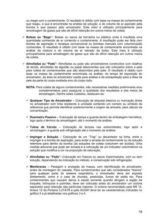 18
ou reage com o contaminante. O resultado é obtido com base na massa de contaminante
que reagiu, e que é encontrada na análise da solução, e do volume de ar aspirado pela
bomba e que passou pelo amostrador. Este meio é utilizado principalmente para
amostragem de gases que são de difícil retenção em outros meios de coleta;
Bolsas ou “Bags”- Bolsas ou sacos de borracha ou plástico onde é insuflada uma
quantidade conhecida de ar contendo o contaminante. A insuflação pode ser feita com
bomba de aspiração e recalque convencional ou bombas manuais com volume/vazão
conhecidas. O resultado é obtido com base na massa de contaminante encontrada na
análise da mistura e do volume de ar retirado da bolsa. Este meio é utilizado
principalmente para amostragem de gases que são de difícil retenção em outros meios
de coleta;
Almofadas ou “Pads”- Almofadas ou pads são amostradores construídos com retalhos
de tecido, almofadas de algodão ou papel absorventes que são colocados sobre a pele
para coleta de contaminantes que são absorvidos pela pele. O resultado é obtido com
base na massa de contaminante encontrada na análise, do tempo de exposição do
amostrador, da área do amostrador usada para análise e da extrapolação para a área da
pele da parte do corpo avaliada e/ou do corpo todo.
NOTA: Para coleta de alguns contaminantes, são necessárias medidas preliminares e/ou
complementares para assegurar a qualidade dos resultados e dos meios de
amostragem. Dentre estes cuidados, destacam-se:
Qualquer Tipo de Amostrador – Colocação de etiqueta adesiva ou marcação direta
no amostrador com tinta resistente à umidade contendo um número ou símbolo de
referencia que permita identificar posteriormente a origem da amostra, para cálculo da
concentração;
Dosímetro Passivo – Colocação de tampa e guarda dentro de embalagem hermética,
logo após o término da amostragem, até o momento da análise;
Tubos de Carvão – Colocação de tampas nas extremidades, logo após a
amostragem, e guarda sob refrigeração até o momento da análise;
Impinger e Solução – Colocação de um “Trap” ou decantador na linha, entre o
impinger e a bomba de aspiração, para evitar o arraste do contaminante ou da solução
retentora para dentro da bomba (as soluções de coleta costumam ser ácidas). Uma
medida adicional que pode ser tomada é a colocação de um indicador colorimétrico na
solução que modifica a cor na proporção da saturação;
Almofadas ou “Pads”- Colocação em frascos ou sacos impermeáveis, com ou sem
solução, dependendo da indicação do método, e conservação sob refrigeração;
Membranas – Pesagem e anotação da massa, com identificação do amostrador,
antes da montagem do cassete. Para contaminantes que são considerados “tóxicos”
para qualquer parte do sistema respiratório, o amostrador deve ser exposto
diretamente, como é o caso de chumbo, pesticidas, fumos de solda etc. Para
contaminantes que causam danos à saúde somente quando atingem a região da
traquéia, brônquios e pulmões, deve ser colocado antes do amostrador um ciclone
separador para retenção das partículas maiores. O ciclone recomendado pela NR 15,
Anexo 12 da Portaria 3.214/78 e pela ACGIH deve ter as características indicadas no
gráfico 5 e já detalhadas nos gráficos 3 e 4.
 